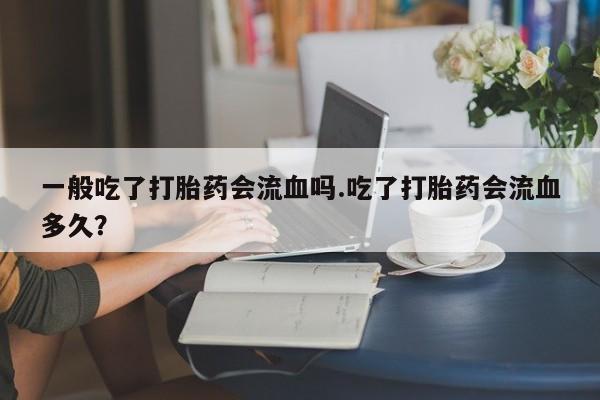 打胎药私人店联系方式保密发货,指导用药一般吃了打胎药会流血吗.吃了打胎药会流血多久？