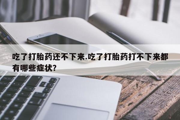 打胎药私人店联系方式保密发货,指导用药吃了打胎药还不下来.吃了打胎药打不下来都有哪些症状？