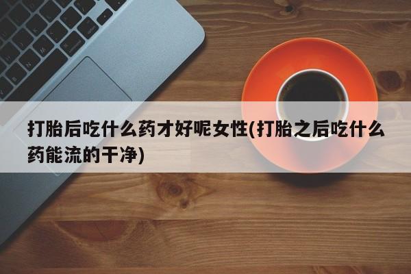 打胎药私人店联系方式保密发货,指导用药打胎后吃什么药才好呢女性(打胎之后吃什么药能流的干净)