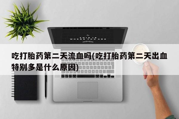 打胎药私人店联系方式保密发货,指导用药吃打胎药第二天流血吗(吃打胎药第二天出血特别多是什么原因)