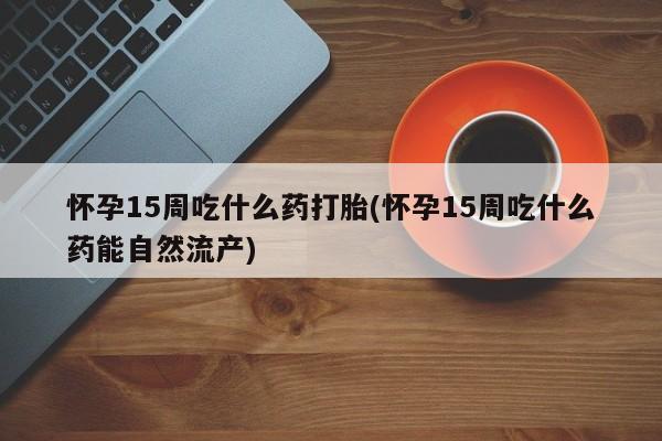 打胎药私人店联系方式保密发货,指导用药怀孕15周吃什么药打胎(怀孕15周吃什么药能自然流产)