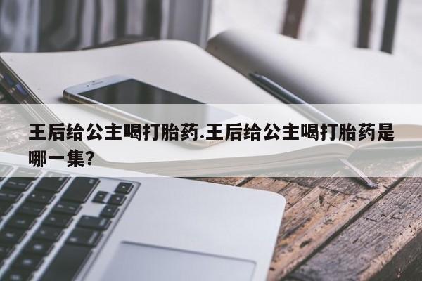 打胎药私人店联系方式保密发货,指导用药王后给公主喝打胎药.王后给公主喝打胎药是哪一集？