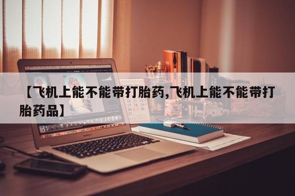 打胎药私人店联系方式保密发货,指导用药【飞机上能不能带打胎药,飞机上能不能带打胎药品】
