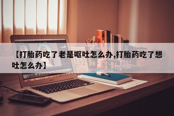 打胎药私人店联系方式保密发货,指导用药【打胎药吃了老是呕吐怎么办,打胎药吃了想吐怎么办】
