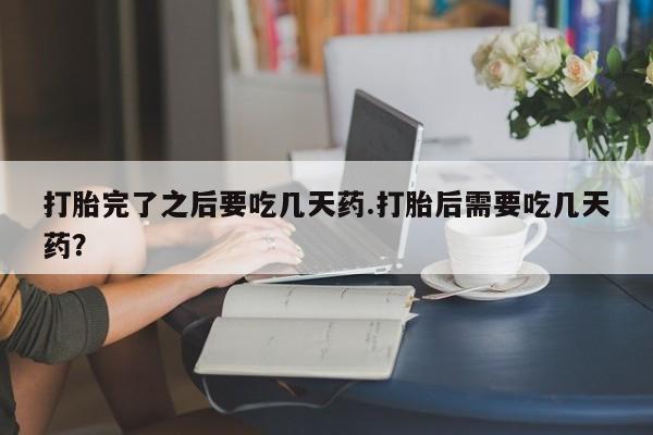 打胎药私人店联系方式保密发货,指导用药打胎完了之后要吃几天药.打胎后需要吃几天药？
