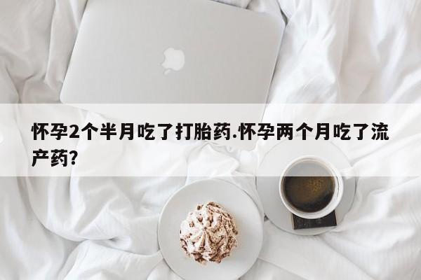 打胎药私人店联系方式保密发货,指导用药怀孕2个半月吃了打胎药.怀孕两个月吃了流产药？