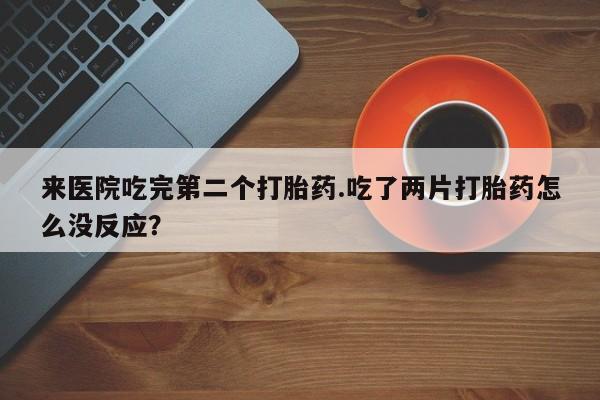 打胎药私人店联系方式保密发货,指导用药来医院吃完第二个打胎药.吃了两片打胎药怎么没反应？