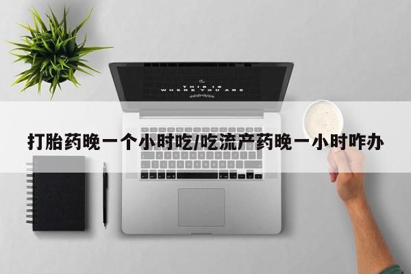 打胎药私人店联系方式保密发货,指导用药打胎药晚一个小时吃/吃流产药晚一小时咋办