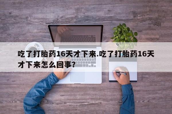 打胎药私人店联系方式保密发货,指导用药吃了打胎药16天才下来.吃了打胎药16天才下来怎么回事？