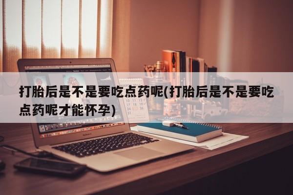 打胎药私人店联系方式保密发货,指导用药打胎后是不是要吃点药呢(打胎后是不是要吃点药呢才能怀孕)