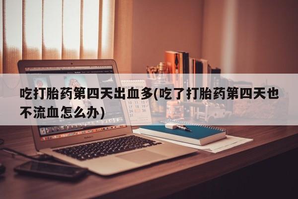 打胎药私人店联系方式保密发货,指导用药吃打胎药第四天出血多(吃了打胎药第四天也不流血怎么办)