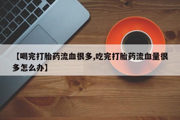 打胎药私人店联系方式保密发货,指导用药【喝完打胎药流血很多,吃完打胎药流血量很多怎么办】