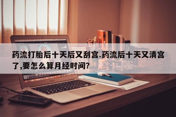打胎药私人店联系方式保密发货,指导用药药流打胎后十天后又刮宫.药流后十天又清宫了,要怎么算月经时间？