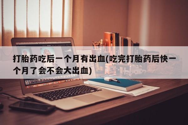 打胎药私人店联系方式保密发货,指导用药打胎药吃后一个月有出血(吃完打胎药后快一个月了会不会大出血)