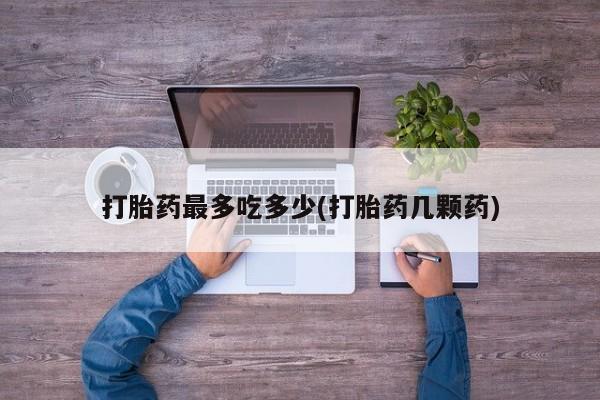 打胎药私人店联系方式保密发货,指导用药打胎药最多吃多少(打胎药几颗药)