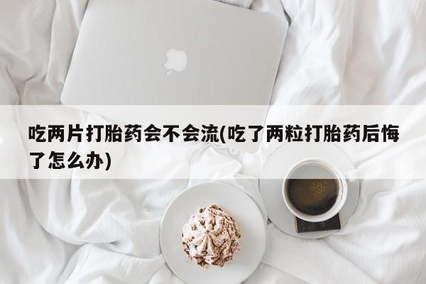 打胎药私人店联系方式保密发货,指导用药吃两片打胎药会不会流(吃了两粒打胎药后悔了怎么办)