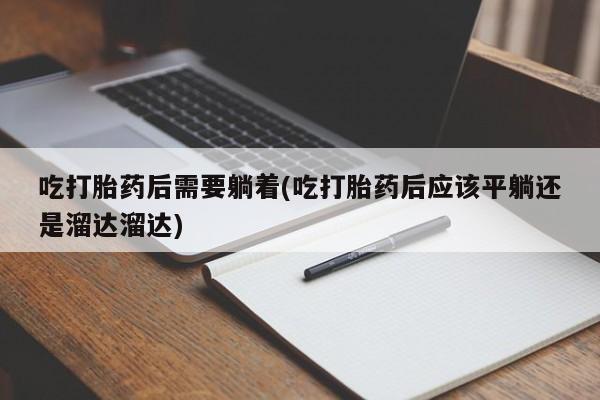打胎药私人店联系方式保密发货,指导用药吃打胎药后需要躺着(吃打胎药后应该平躺还是溜达溜达)