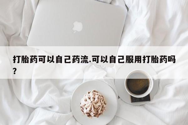 打胎药私人店联系方式保密发货,指导用药打胎药可以自己药流.可以自己服用打胎药吗？