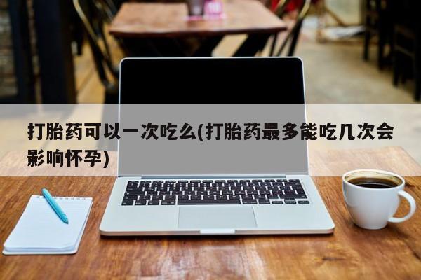 打胎药私人店联系方式保密发货,指导用药打胎药可以一次吃么(打胎药最多能吃几次会影响怀孕)