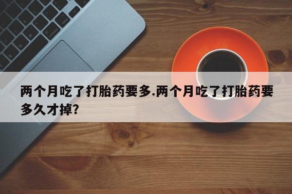 打胎药私人店联系方式保密发货,指导用药两个月吃了打胎药要多.两个月吃了打胎药要多久才掉？
