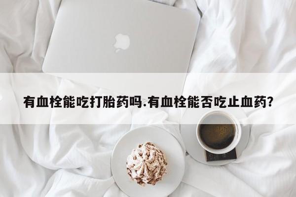 打胎药私人店联系方式保密发货,指导用药有血栓能吃打胎药吗.有血栓能否吃止血药？