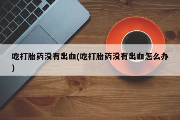 打胎药私人店联系方式保密发货,指导用药吃打胎药没有出血(吃打胎药没有出血怎么办)