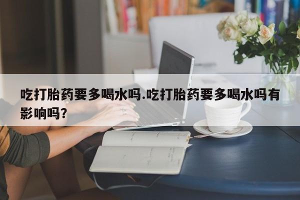 打胎药私人店联系方式保密发货,指导用药吃打胎药要多喝水吗.吃打胎药要多喝水吗有影响吗？